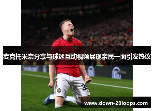 麦克托米奈分享与球迷互动视频展现亲民一面引发热议 麦克托米奈分享与球迷互动视频展现亲民一面引发热议