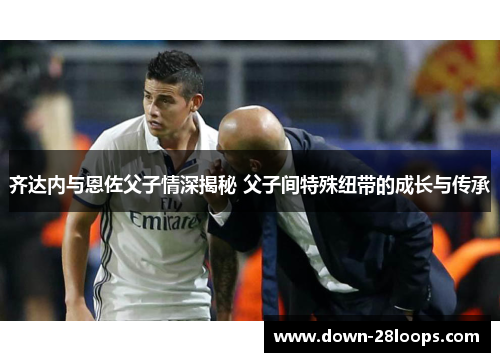齐达内与恩佐父子情深揭秘 父子间特殊纽带的成长与传承 齐达内与恩佐父子情深揭秘 父子间特殊纽带的成长与传承