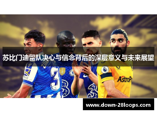 苏比门迪留队决心与信念背后的深层意义与未来展望 苏比门迪留队决心与信念背后的深层意义与未来展望