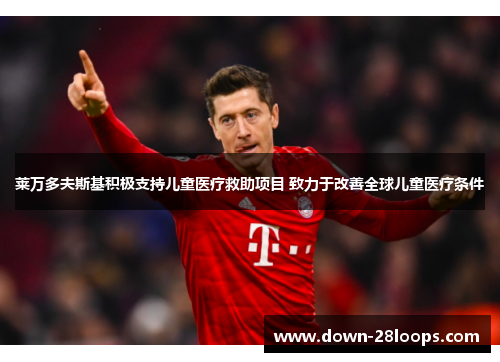 莱万多夫斯基积极支持儿童医疗救助项目 致力于改善全球儿童医疗条件
