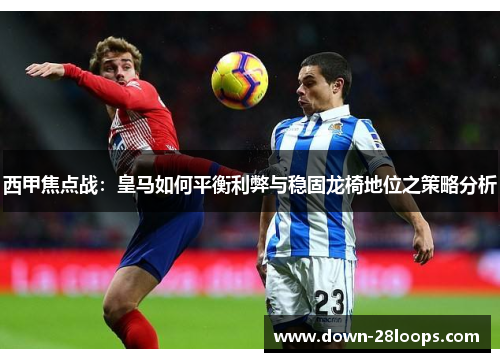 西甲焦点战：皇马如何平衡利弊与稳固龙椅地位之策略分析