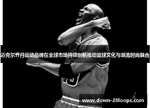 迈克尔乔丹运动品牌在全球市场持续创新推动篮球文化与潮流时尚融合