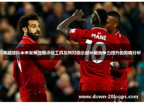 英超球队未来发展战略评估工具及其对俱乐部长期竞争力提升的影响分析 英超球队未来发展战略评估工具及其对俱乐部长期竞争力提升的影响分析