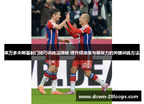 莱万多夫斯基射门技巧训练法揭秘 提升精准度与爆发力的关键训练方法