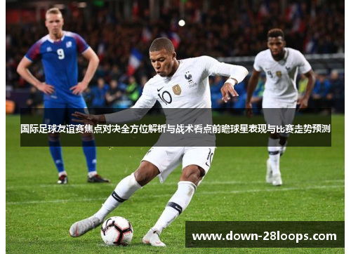 国际足球友谊赛焦点对决全方位解析与战术看点前瞻球星表现与比赛走势预测