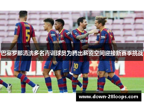 巴塞罗那清洗多名青训球员为腾出薪资空间迎接新赛季挑战