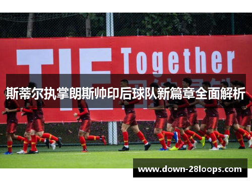 斯蒂尔执掌朗斯帅印后球队新篇章全面解析