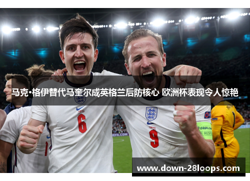 马克·格伊替代马奎尔成英格兰后防核心 欧洲杯表现令人惊艳 马克·格伊替代马奎尔成英格兰后防核心 欧洲杯表现令人惊艳